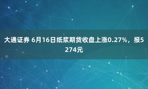大通证券 6月16日纸浆期货收盘上涨0.27%，报5274元