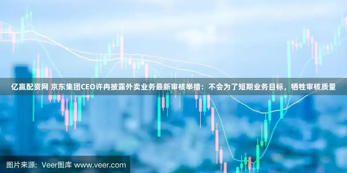 亿赢配资网 京东集团CEO许冉披露外卖业务最新审核举措：不会为了短期业务目标，牺牲审核质量