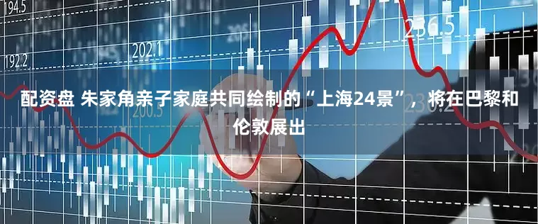 配资盘 朱家角亲子家庭共同绘制的“上海24景”，将在巴黎和伦敦展出