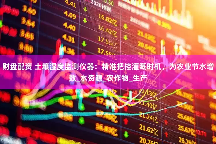 财盘配资 土壤湿度监测仪器：精准把控灌溉时机，为农业节水增效_水资源_农作物_生产