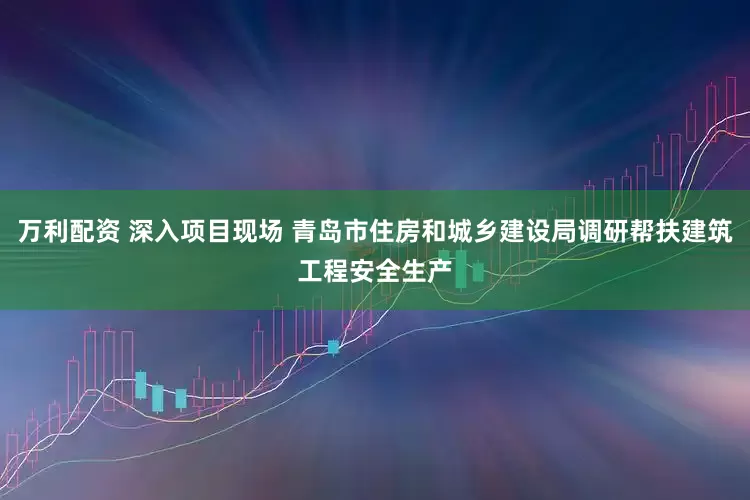 万利配资 深入项目现场 青岛市住房和城乡建设局调研帮扶建筑工程安全生产