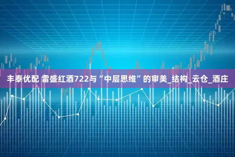 丰泰优配 雷盛红酒722与“中层思维”的审美_结构_云仓_酒庄