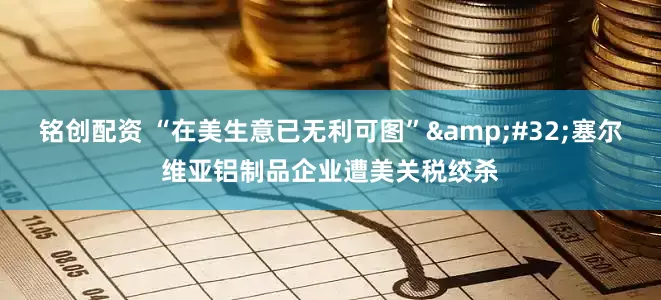 铭创配资 “在美生意已无利可图”&#32;塞尔维亚铝制品企业遭美关税绞杀