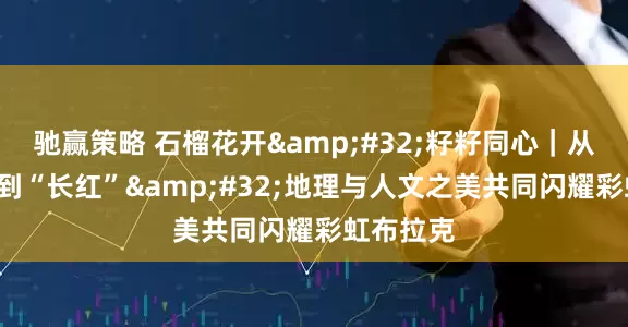 驰赢策略 石榴花开&#32;籽籽同心｜从“爆红”到“长红”&#32;地理与人文之美共同闪耀彩虹布拉克