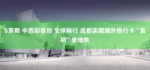 5策略 中西部首创 全球畅行 成都实现境外银行卡“直刷”坐地铁