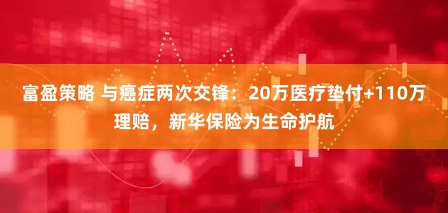 富盈策略 与癌症两次交锋：20万医疗垫付+110万理赔，新华保险为生命护航