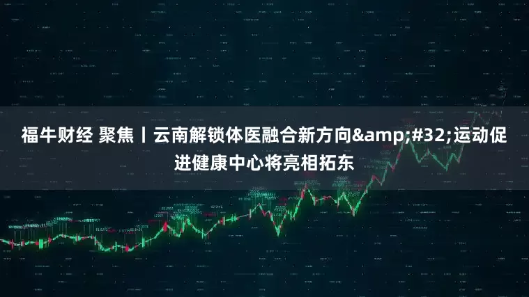 福牛财经 聚焦丨云南解锁体医融合新方向&#32;运动促进健康中心将亮相拓东