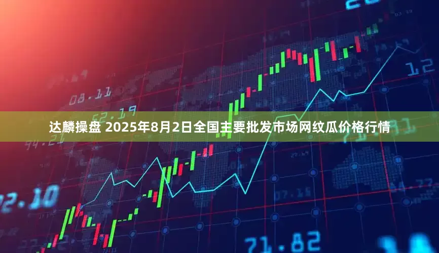 达麟操盘 2025年8月2日全国主要批发市场网纹瓜价格行情
