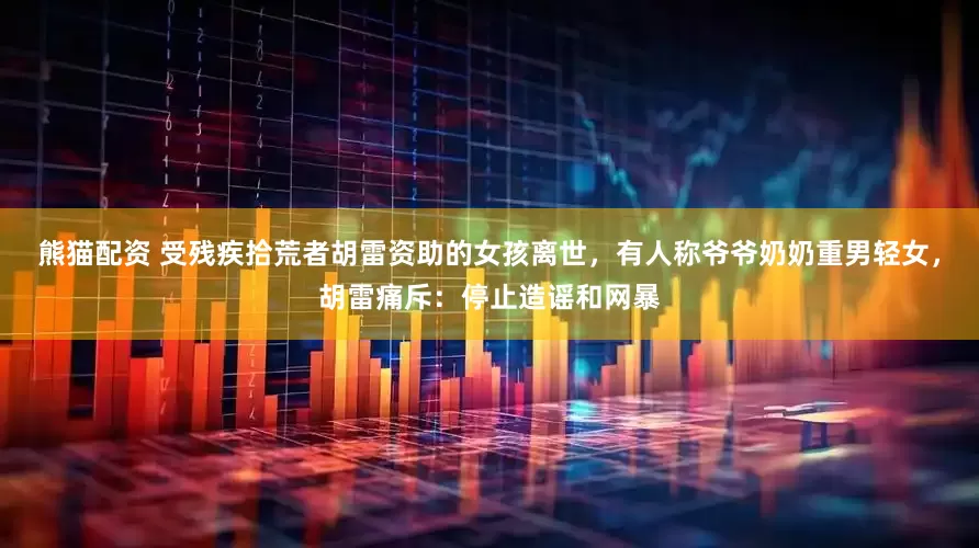 熊猫配资 受残疾拾荒者胡雷资助的女孩离世，有人称爷爷奶奶重男轻女，胡雷痛斥：停止造谣和网暴