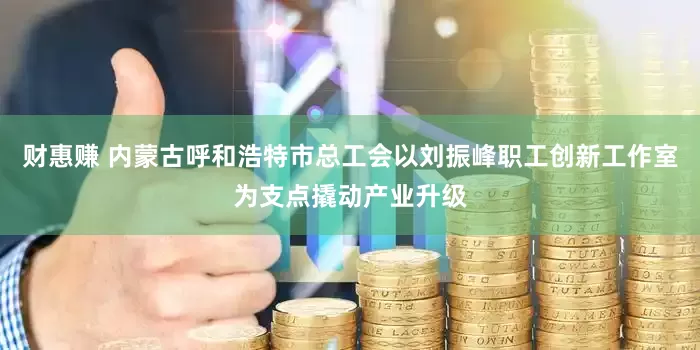财惠赚 内蒙古呼和浩特市总工会以刘振峰职工创新工作室为支点撬动产业升级