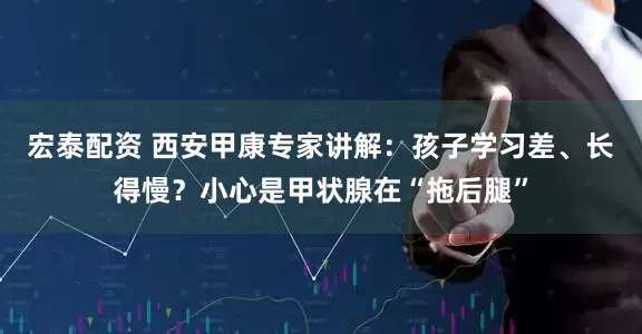 宏泰配资 西安甲康专家讲解：孩子学习差、长得慢？小心是甲状腺在“拖后腿”