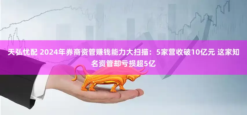 天弘忧配 2024年券商资管赚钱能力大扫描：5家营收破10亿元 这家知名资管却亏损超5亿