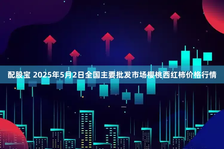 配股宝 2025年5月2日全国主要批发市场樱桃西红柿价格行情