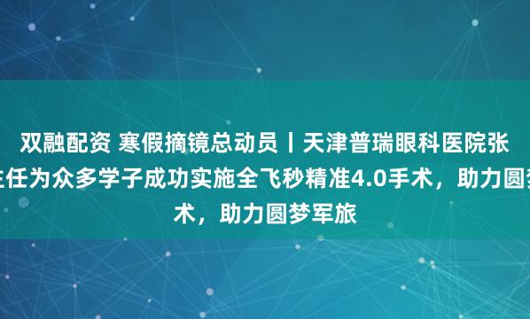双融配资 寒假摘镜总动员丨天津普瑞眼科医院张海燕主任为众多学子成功实施全飞秒精准4.0手术，助力圆梦军旅