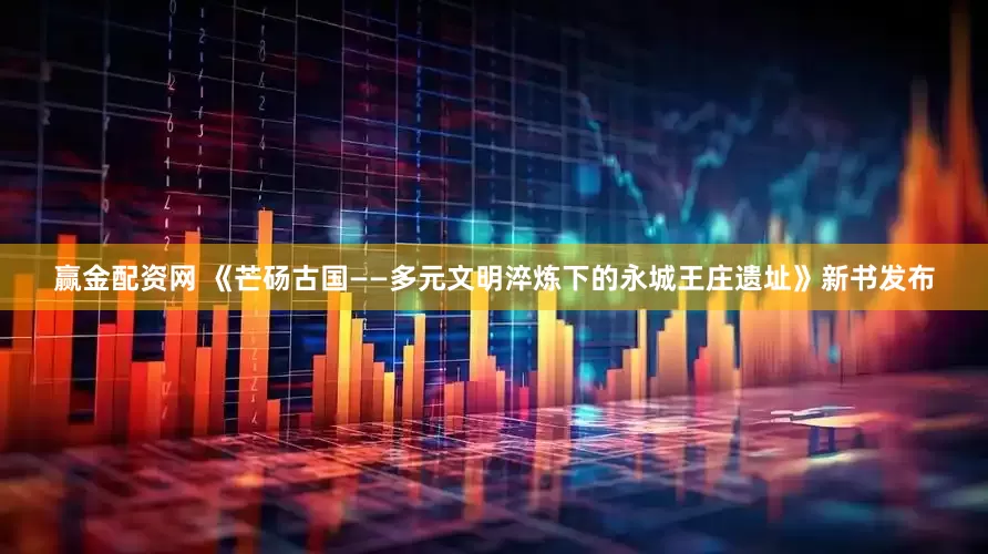 赢金配资网 《芒砀古国——多元文明淬炼下的永城王庄遗址》新书发布