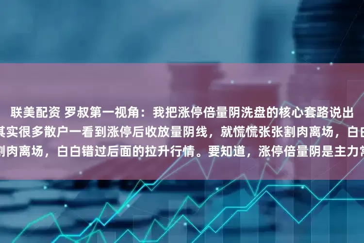 联美配资 罗叔第一视角：我把涨停倍量阴洗盘的核心套路说出来，主力会不会偷偷拉黑我？其实很多散户一看到涨停后收放量阴线，就慌慌张张割肉离场，白白错过后面的拉升行情。要知道，涨停倍量阴是主力常用的洗盘手法，比