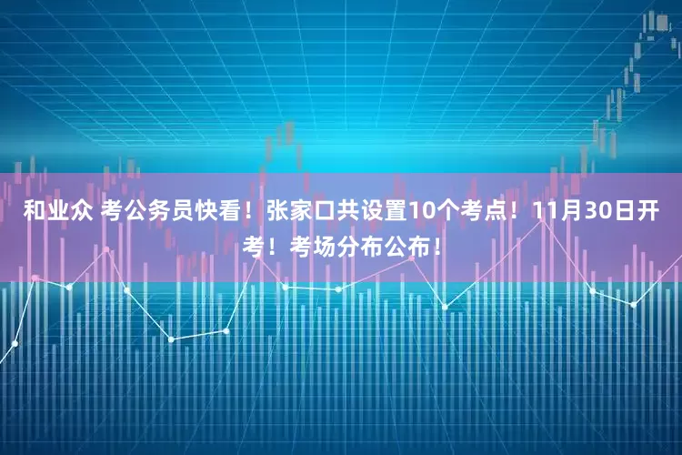 和业众 考公务员快看！张家口共设置10个考点！11月30日开考！考场分布公布！