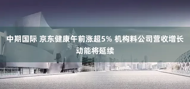 中期国际 京东健康午前涨超5% 机构料公司营收增长动能将延续