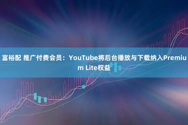 富裕配 推广付费会员：YouTube将后台播放与下载纳入Premium Lite权益